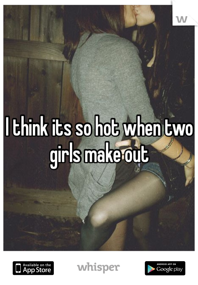 I think its so hot when two girls make out