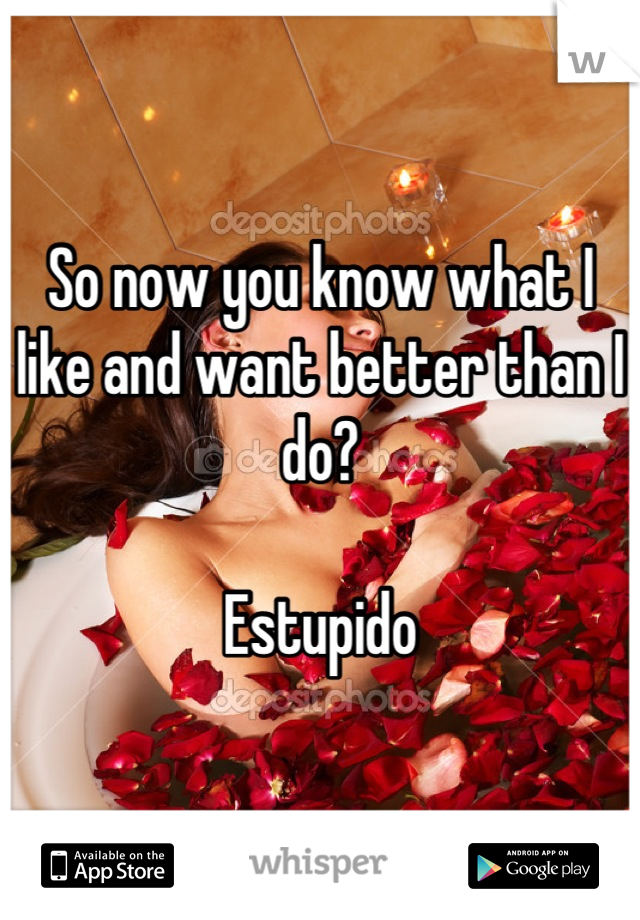 So now you know what I like and want better than I do?

Estupido