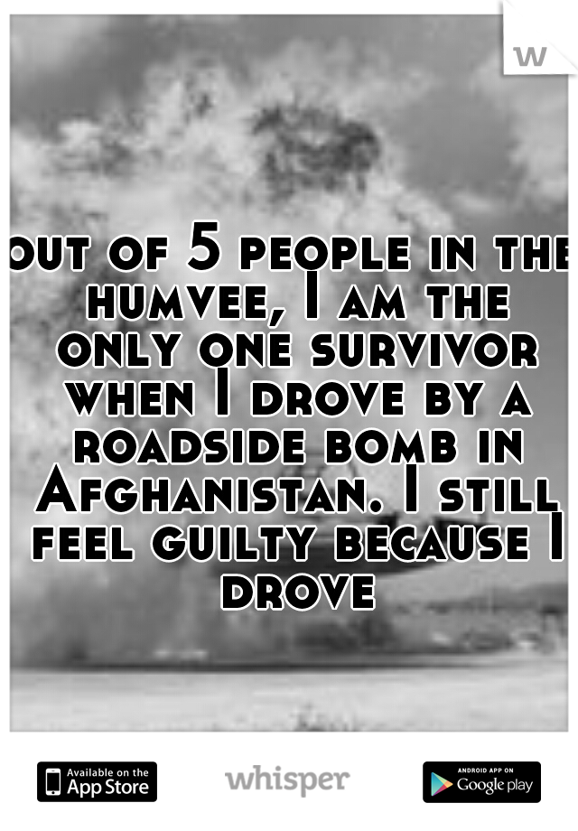 out of 5 people in the humvee, I am the only one survivor when I drove by a roadside bomb in Afghanistan. I still feel guilty because I drove