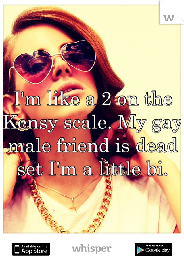 I'm like a 2 on the Kensy scale. My gay male friend is dead set I'm a little bi.