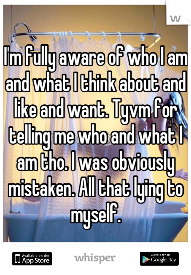 I'm fully aware of who I am and what I think about and like and want. Tyvm for telling me who and what I am tho. I was obviously mistaken. All that lying to myself.