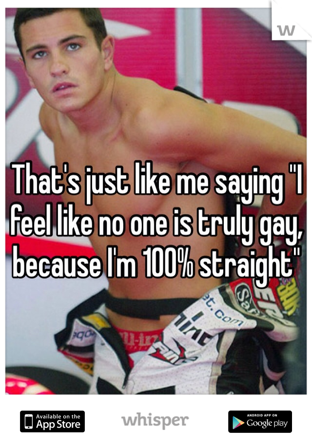 That's just like me saying "I feel like no one is truly gay, because I'm 100% straight" 