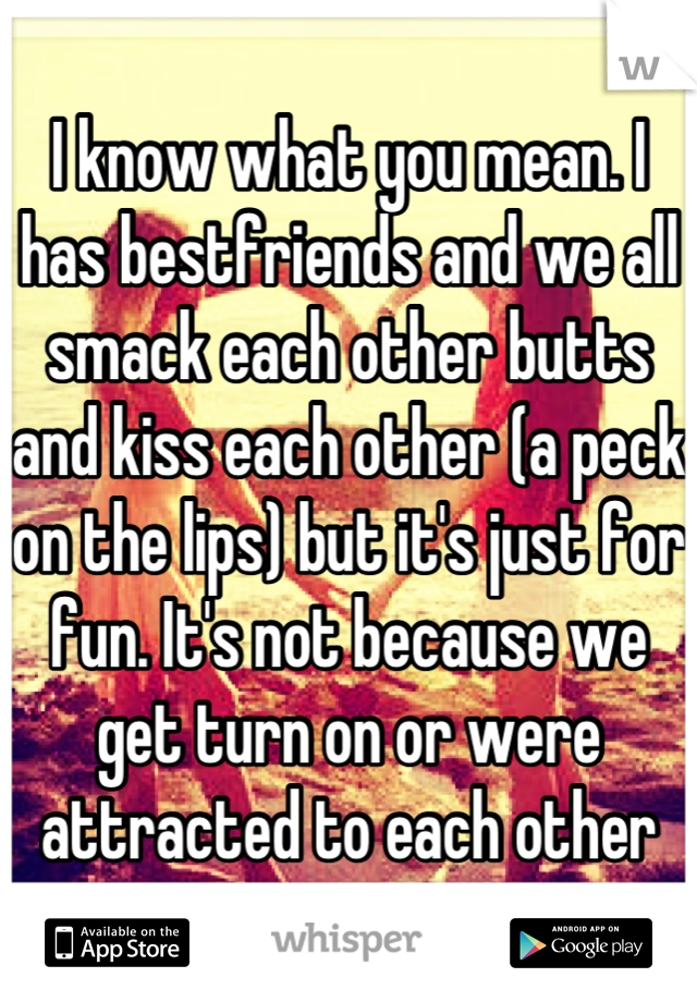 I know what you mean. I has bestfriends and we all smack each other butts and kiss each other (a peck on the lips) but it's just for fun. It's not because we get turn on or were attracted to each other