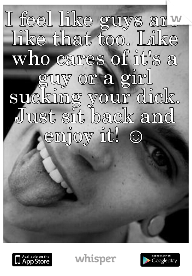 I feel like guys are like that too. Like who cares of it's a guy or a girl sucking your dick. Just sit back and enjoy it! ☺