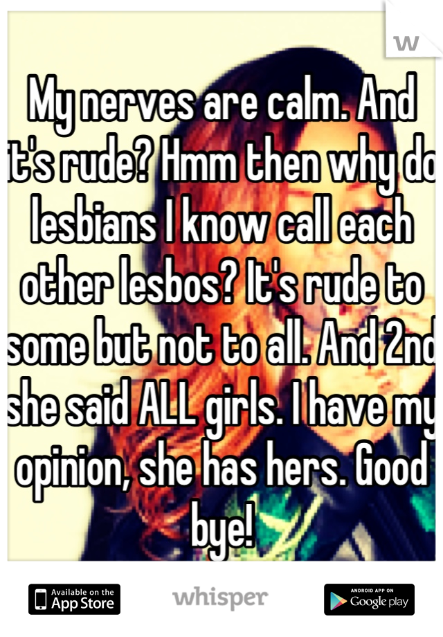 My nerves are calm. And it's rude? Hmm then why do lesbians I know call each other lesbos? It's rude to some but not to all. And 2nd she said ALL girls. I have my opinion, she has hers. Good bye!