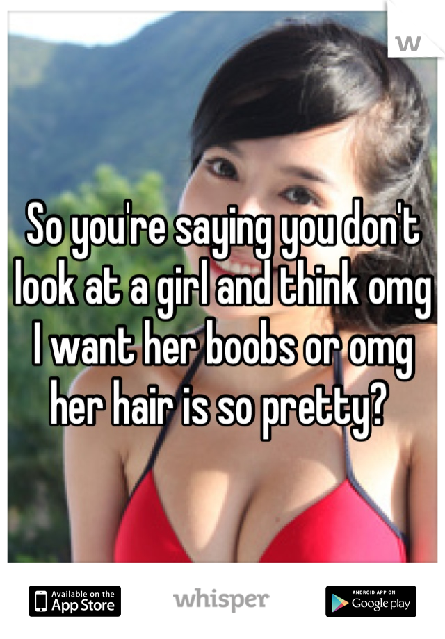 So you're saying you don't look at a girl and think omg I want her boobs or omg her hair is so pretty? 