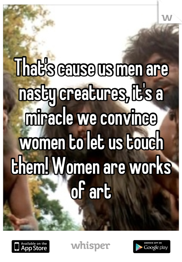 That's cause us men are nasty creatures, it's a miracle we convince women to let us touch them! Women are works of art