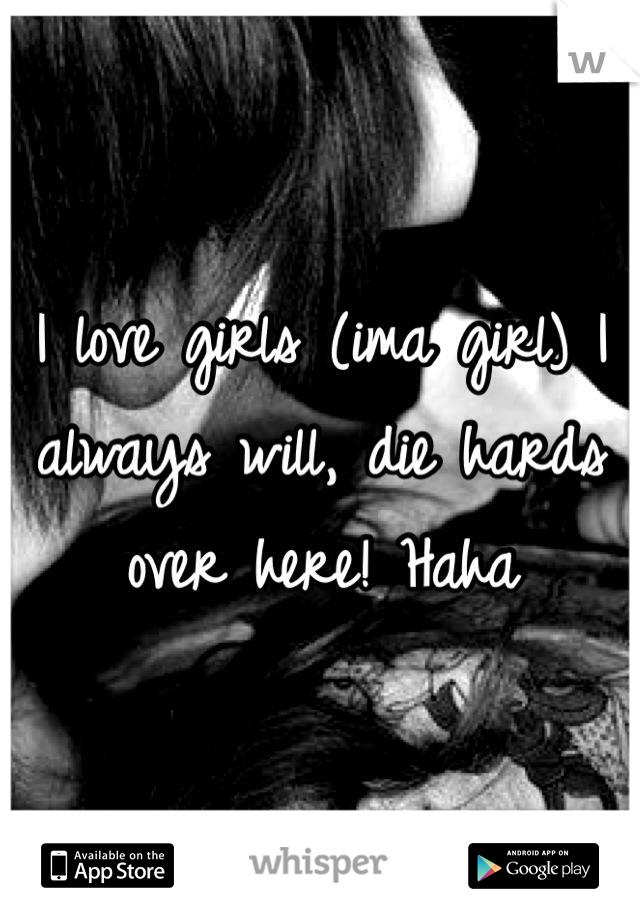 I love girls (ima girl) I always will, die hards over here! Haha