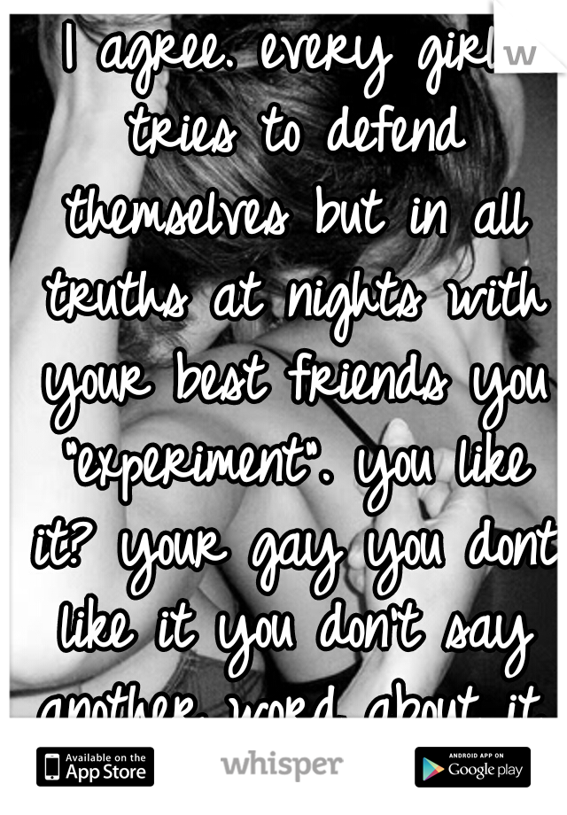 I agree. every girl tries to defend themselves but in all truths at nights with your best friends you "experiment". you like it? your gay you dont like it you don't say another word about it. I'm gay♥