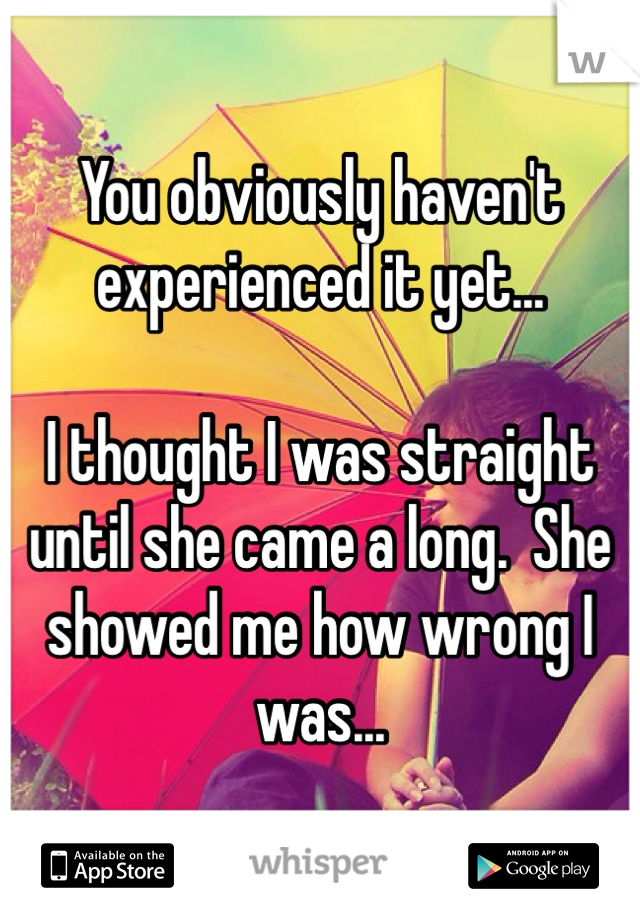 You obviously haven't experienced it yet...  

I thought I was straight until she came a long.  She showed me how wrong I was...  