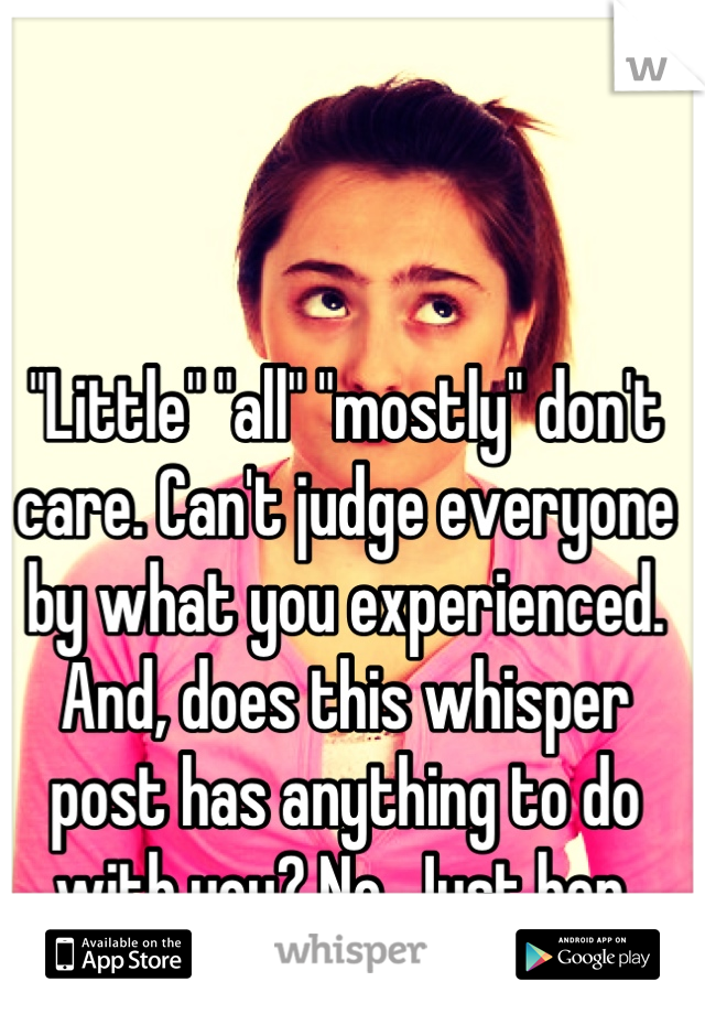 "Little" "all" "mostly" don't care. Can't judge everyone by what you experienced. And, does this whisper post has anything to do with you? No. Just her. Toodles!