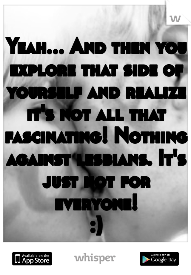 Yeah... And then you explore that side of yourself and realize it's not all that fascinating! Nothing against lesbians. It's just not for everyone!
:)