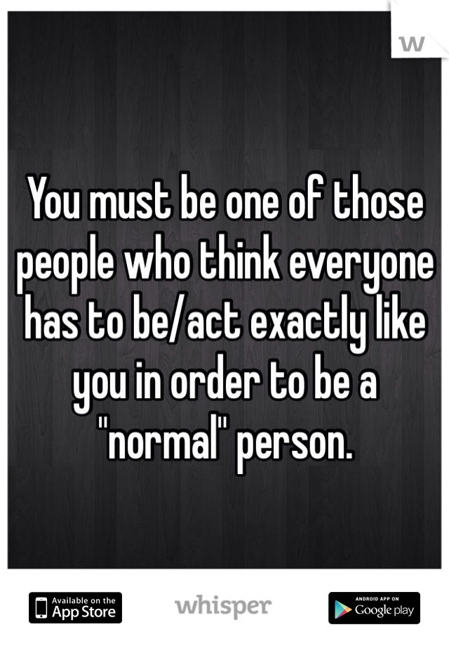 You must be one of those people who think everyone has to be/act exactly like you in order to be a "normal" person. 