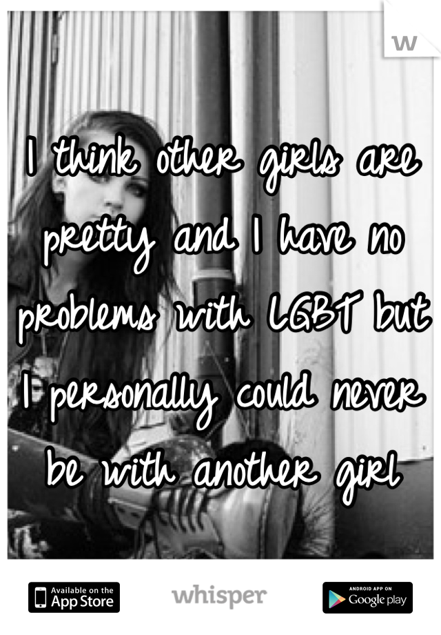 I think other girls are pretty and I have no problems with LGBT but I personally could never be with another girl