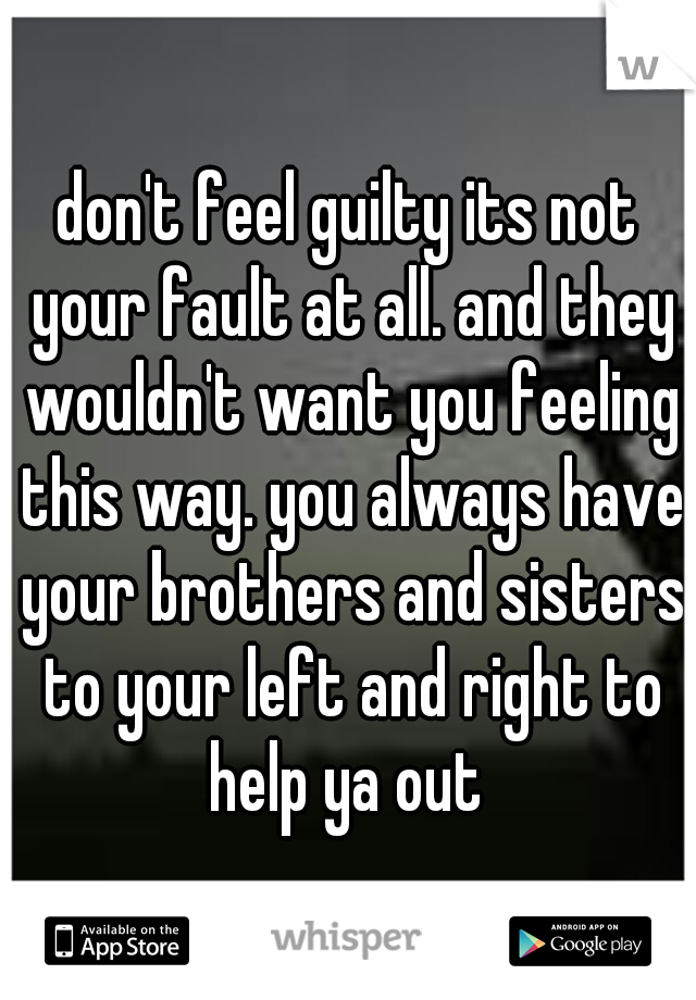 don't feel guilty its not your fault at all. and they wouldn't want you feeling this way. you always have your brothers and sisters to your left and right to help ya out 