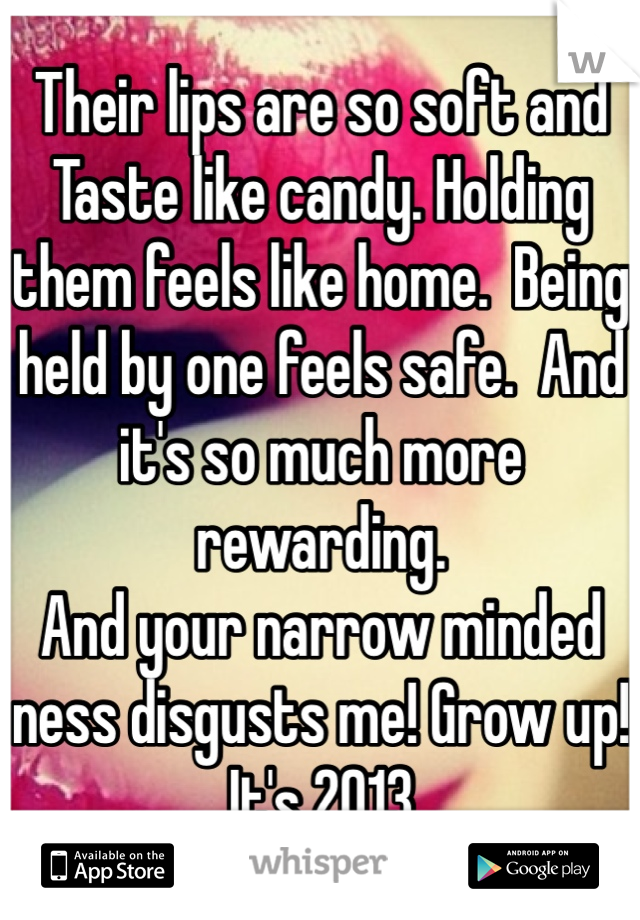 Their lips are so soft and Taste like candy. Holding them feels like home.  Being held by one feels safe.  And it's so much more rewarding.  
And your narrow minded ness disgusts me! Grow up! It's 2013