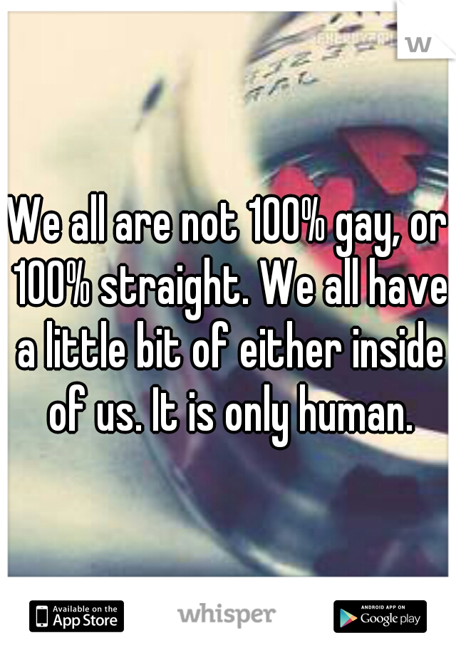 We all are not 100% gay, or 100% straight. We all have a little bit of either inside of us. It is only human.