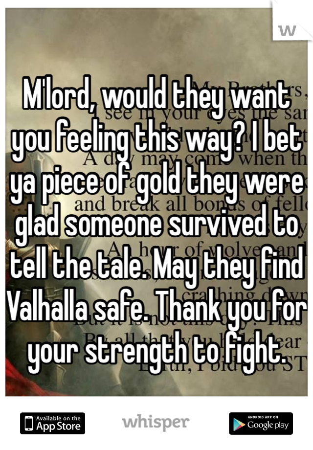 M'lord, would they want you feeling this way? I bet ya piece of gold they were glad someone survived to tell the tale. May they find Valhalla safe. Thank you for your strength to fight.