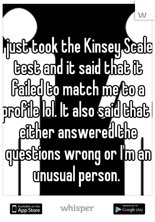 I just took the Kinsey Scale test and it said that it failed to match me to a profile lol. It also said that I either answered the questions wrong or I'm an unusual person. 