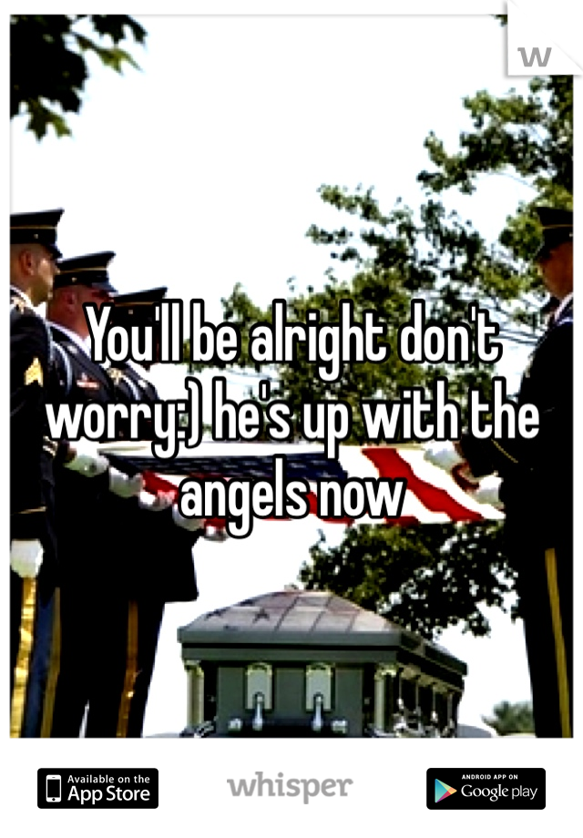 You'll be alright don't worry:) he's up with the angels now