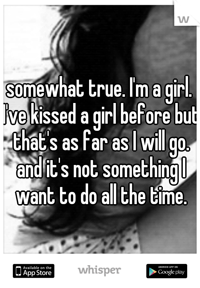 somewhat true. I'm a girl. I've kissed a girl before but that's as far as I will go. and it's not something I want to do all the time.