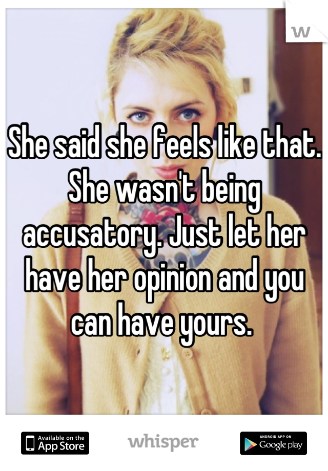 She said she feels like that. She wasn't being accusatory. Just let her have her opinion and you can have yours. 