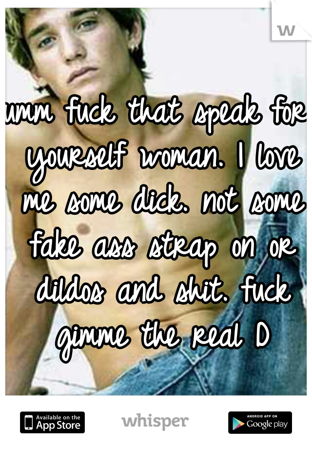 umm fuck that speak for yourself woman. I love me some dick. not some fake ass strap on or dildos and shit. fuck gimme the real D