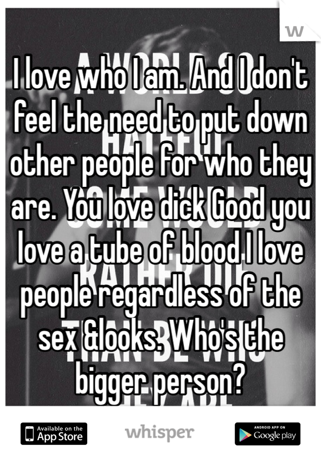 I love who I am. And I don't feel the need to put down other people for who they are. You love dick Good you love a tube of blood I love people regardless of the sex &looks. Who's the bigger person? 