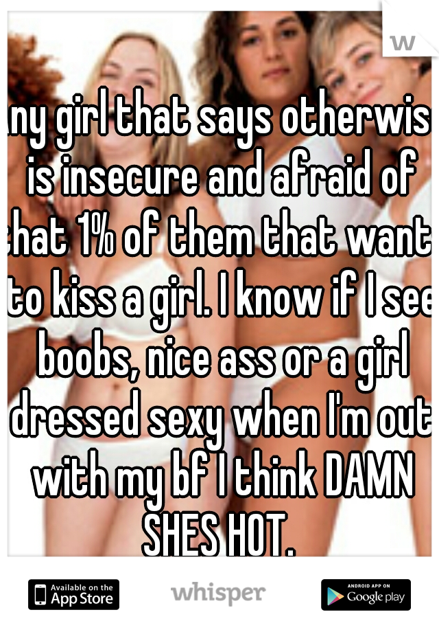 Any girl that says otherwise is insecure and afraid of that 1% of them that wants to kiss a girl. I know if I see boobs, nice ass or a girl dressed sexy when I'm out with my bf I think DAMN SHES HOT. 