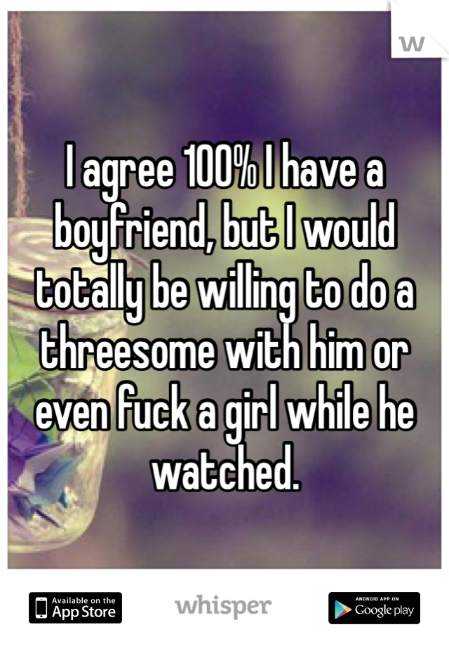 I agree 100% I have a boyfriend, but I would totally be willing to do a threesome with him or even fuck a girl while he watched. 