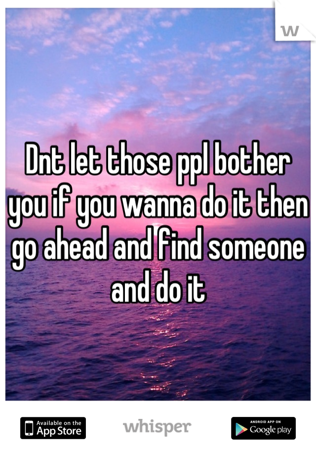 Dnt let those ppl bother you if you wanna do it then go ahead and find someone and do it
