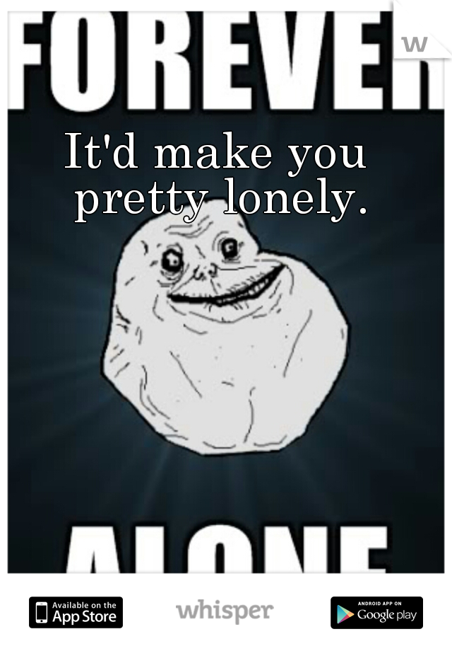 It'd make you pretty lonely.