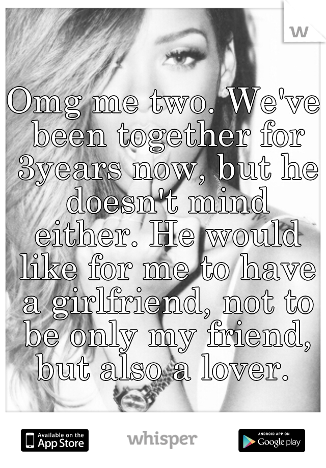 Omg me two. We've been together for 3years now, but he doesn't mind either. He would like for me to have a girlfriend, not to be only my friend, but also a lover. 