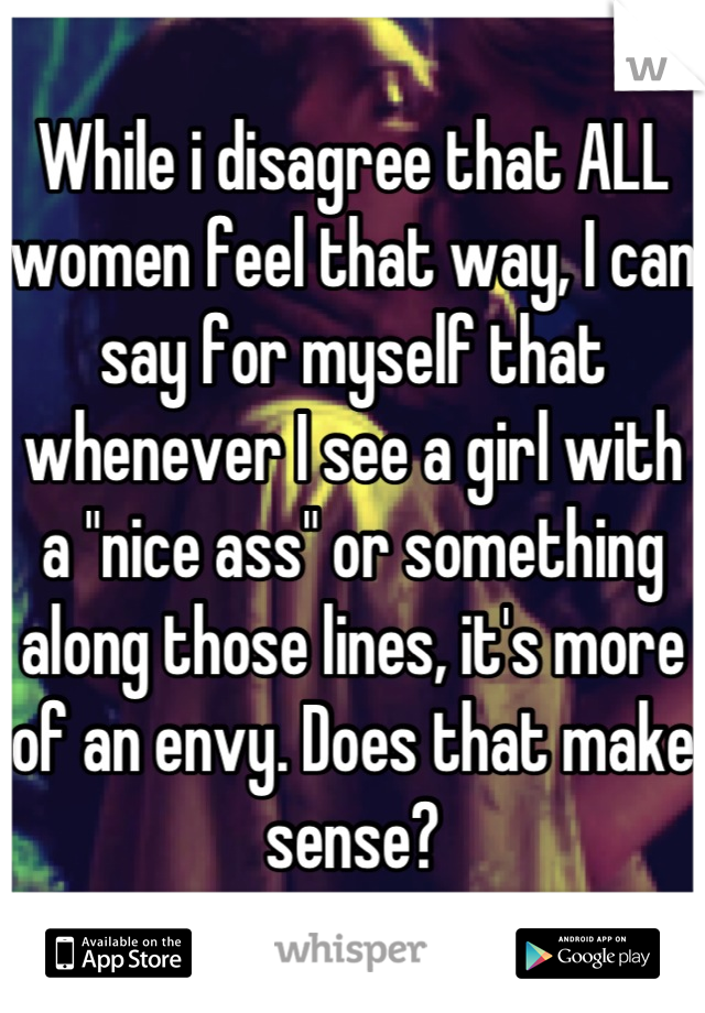 While i disagree that ALL women feel that way, I can say for myself that whenever I see a girl with a "nice ass" or something along those lines, it's more of an envy. Does that make sense?