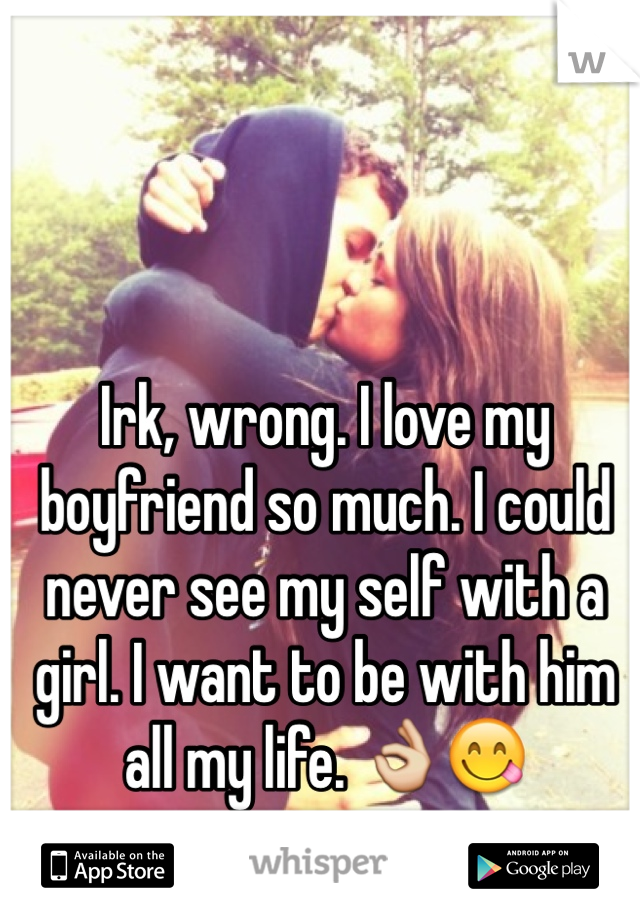 Irk, wrong. I love my boyfriend so much. I could never see my self with a girl. I want to be with him all my life. 👌😋 