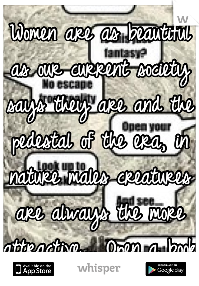 Women are as beautiful as our current society says they are and the pedestal of the era, in nature males creatures are always the more attractive.... Open a book  