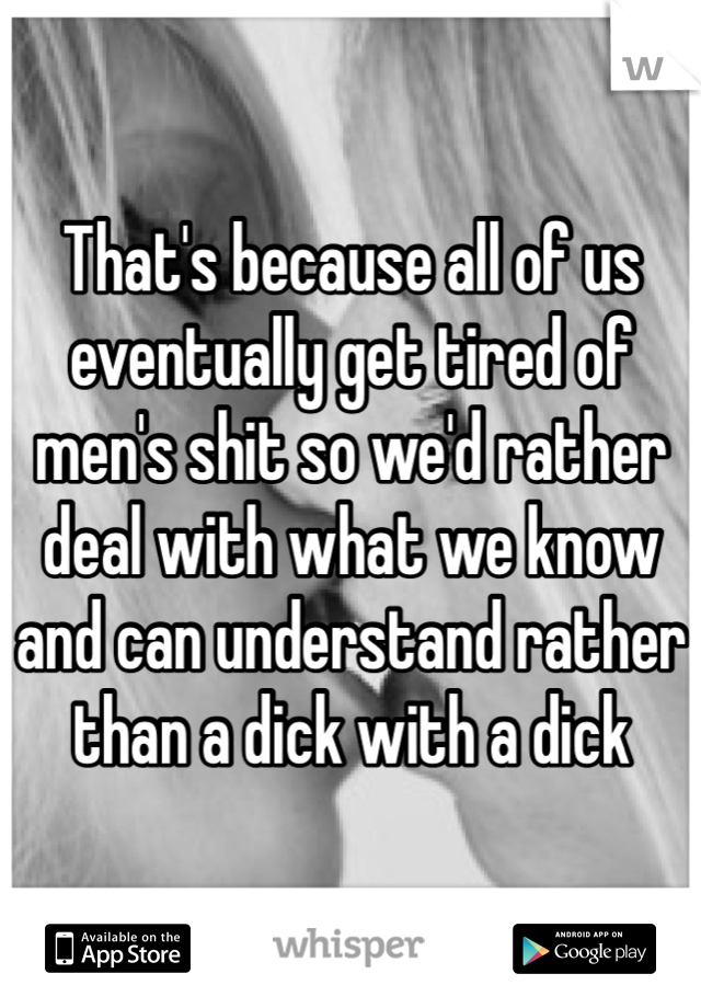 That's because all of us eventually get tired of men's shit so we'd rather deal with what we know and can understand rather than a dick with a dick