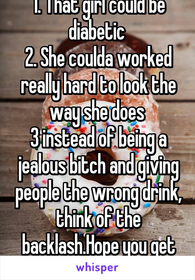 1. That girl could be diabetic 
2. She coulda worked really hard to look the way she does 
3 instead of being a jealous bitch and giving people the wrong drink, think of the backlash.Hope you get fired