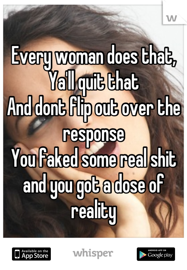 Every woman does that, Ya'll quit that
And dont flip out over the response
You faked some real shit and you got a dose of reality
