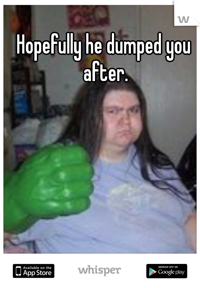 Hopefully he dumped you after.