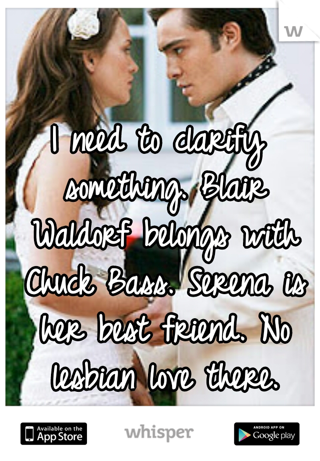 I need to clarify something. Blair Waldorf belongs with Chuck Bass. Serena is her best friend. No lesbian love there. Alright, that's all. :)