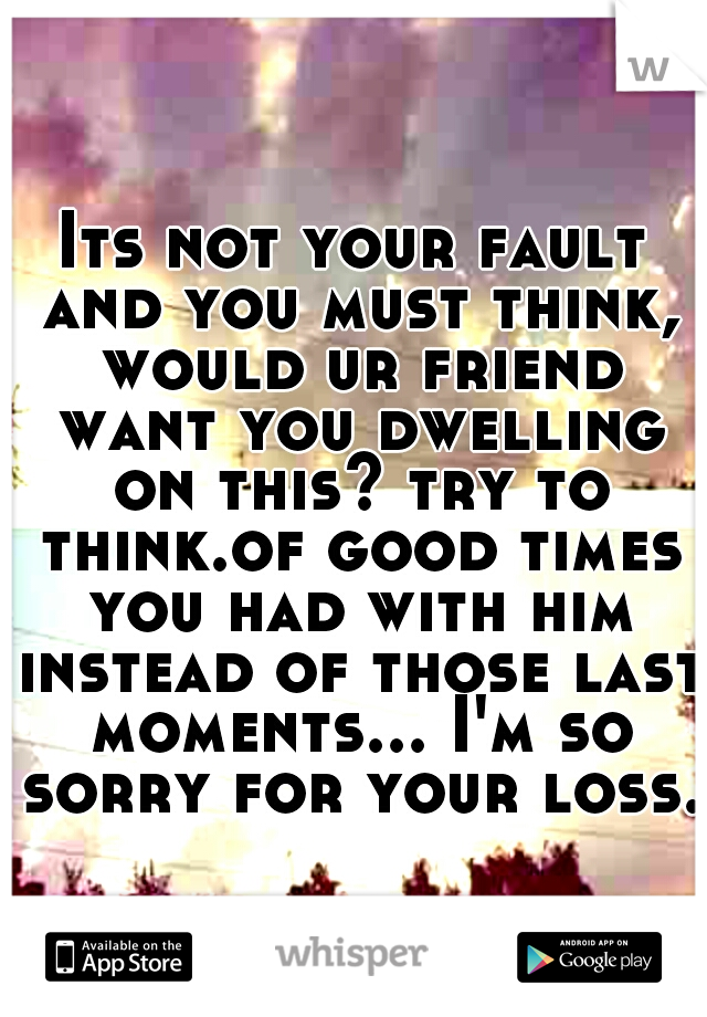 Its not your fault and you must think, would ur friend want you dwelling on this? try to think.of good times you had with him instead of those last moments... I'm so sorry for your loss. 