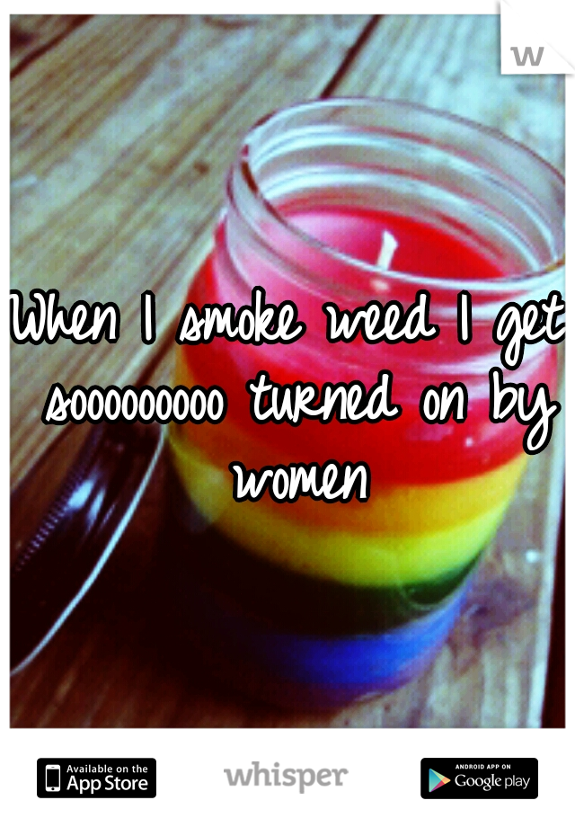 When I smoke weed I get sooooooooo turned on by women