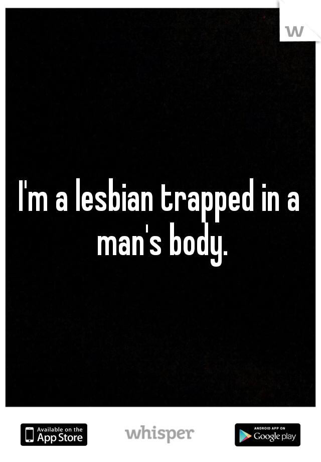 I'm a lesbian trapped in a man's body.