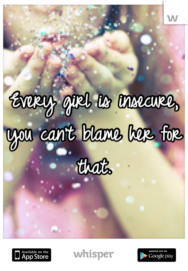 Every girl is insecure, you can't blame her for that.