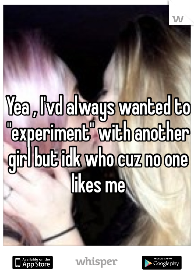 Yea , I'vd always wanted to "experiment" with another girl but idk who cuz no one likes me 