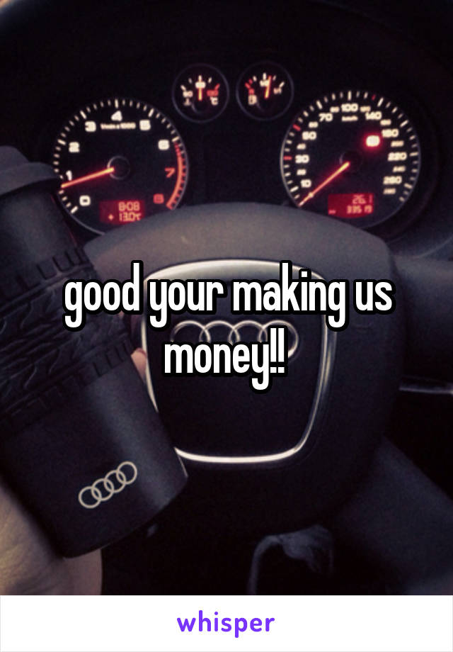 good your making us money!! 