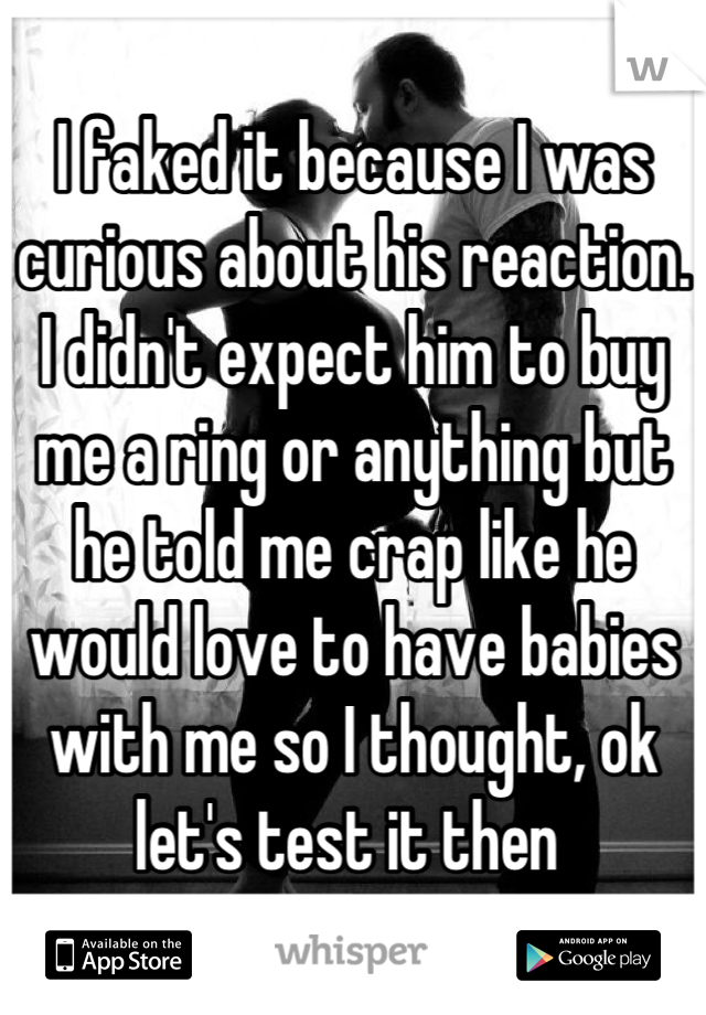 I faked it because I was curious about his reaction. I didn't expect him to buy me a ring or anything but he told me crap like he would love to have babies with me so I thought, ok let's test it then 