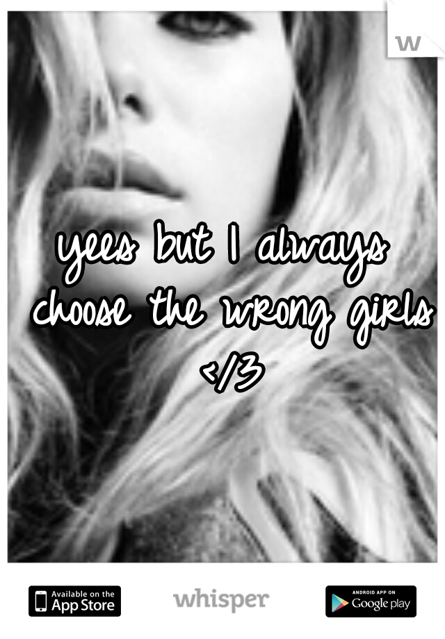 yees but I always choose the wrong girls </3