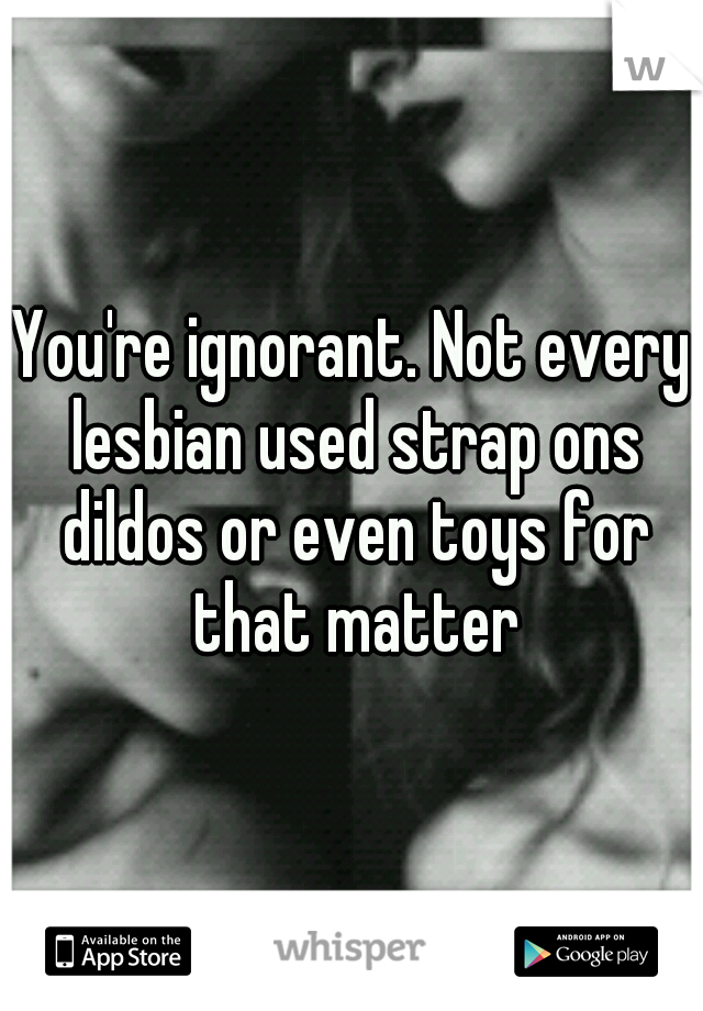 You're ignorant. Not every lesbian used strap ons dildos or even toys for that matter